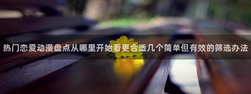 汗汗漫画大全阅读:热门恋爱动漫盘点从哪里开始看更合适几个简单但有效的筛选办法配图